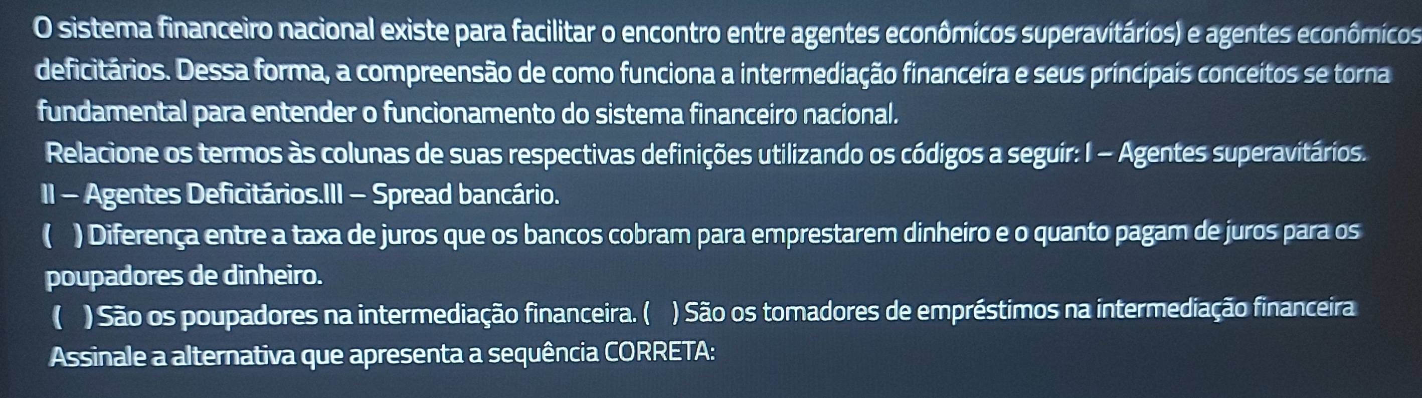 sistema financeiro nacional existe para facilitar o encontro entre agentes econômicos superavitários) e agentes econômicos 
deficitários. Dessa forma, a compreensão de como funciona a intermediação financeira e seus principais conceitos se torna 
fundamental para entender o funcionamento do sistema financeiro nacional. 
Relacione os termos às colunas de suas respectivas definições utilizando os códigos a seguir: I - Agentes superavitários. 
II - Agentes Deficitários.III - Spread bancário. 
( ) Diferença entre a taxa de juros que os bancos cobram para emprestarem dinheiro e o quanto pagam de juros para os 
poupadores de dinheiro. 
( ) São os poupadores na intermediação financeira. ( ) São os tomadores de empréstimos na intermediação financeira 
Assinale a alternativa que apresenta a sequência CORRETA: