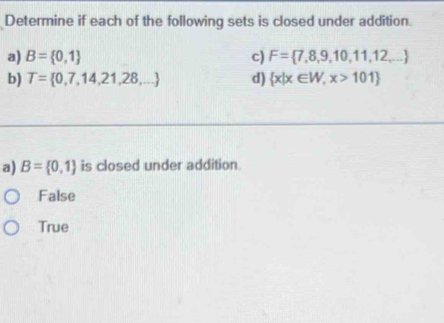 Determine if each of the following sets is closed under addition.
a) B= 0,1 c) F= 7,8,9,10,11,12,...
b) T= 0,7,14,21,28,... d)  x|x∈ W,x>101
a) B= 0,1 is closed under addition.
False
True