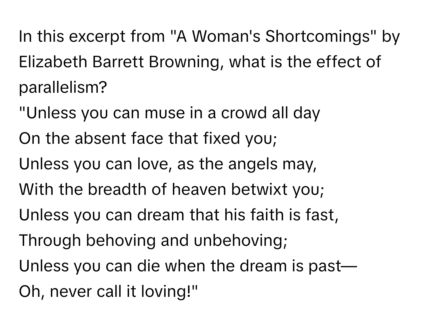 In this excerpt from "A Woman's Shortcomings" by Elizabeth Barrett Browning, what is the effect of parallelism?

"Unless you can muse in a crowd all day
On the absent face that fixed you;
Unless you can love, as the angels may,
With the breadth of heaven betwixt you;
Unless you can dream that his faith is fast,
Through behoving and unbehoving;
Unless you can die when the dream is past—
Oh, never call it loving!"