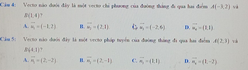 Vecto nào dưới đây là một vectơ chỉ phương của đường thắng đi qua hai điểm A(-3;2) và
B(1;4) ?
A. vector u_1=(-1;2). B. vector u_2=(2;1). vector u_3=(-2;6). D. vector u_4=(1,1). 
Câu 5: Vectơ nào dưới đây là một vectơ pháp tuyển của đường thắng đi qua hai điểm A(2;3) và
B(4;1) ?
A. vector n_1=(2;-2). B. vector n_2=(2;-1). C. vector n_3=(1;1). D. vector n_4=(1;-2).