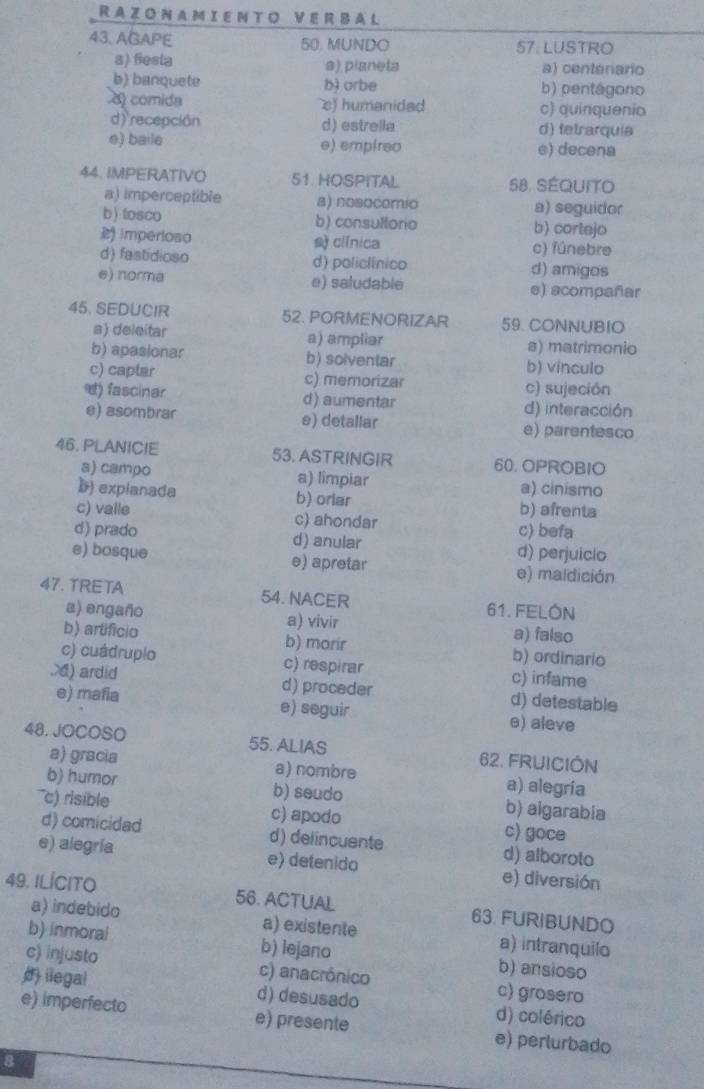 RAZONAMIENTO VERBAL
43. AGAPE 50. MUNDO 57. LUSTRO
a) fiesta a) pianeta a) centenario
b) banquete b) orbe b) pentágono
8 comida e) humanidad c) quinquenio
d) recepción d) estrella d) tetrarquia
e) baile e) empireo e) decena
44. IMPERATIVO 51. HOSPITAL 58. SÉQUIto
a) imperceptible a) nosocomio a) seguidor
b) tosco b) consultorio b) cortejo
2 imperioso sclínica c) fúnebre
d) fastidioso d) policlínico d) amigos
e) norma e) saludable e) acompañar
45. SEDUCIR 52. PORMENORIZAR 59. CONNUBIO
a) deleitar a) ampliar a) matrimonio
b) apasionar b) solventar b) vinculo
c) captar c) memorizar c) sujeción
) fascinar d) aumentar d) interacción
e) asombrar e) detallar e) parentesco
46, PLANIC!E 53. ASTRINGIR 60. OPROBIO
a) campo a) limpiar a) cinismo
b) explanada b) orlar b) afrenta
c) valle c) ahondar c) befa
d) prado d) anular d) perjuicio
e) bosque e) apretar e) maldición
47. TRETA 54. NACER 61. FELÓN
a) engaño a) vivir a) falso
b) artificio b) morir b) ordinario
c) cuádruplo c) respirar c) infame
.6) ardid d) proceder d) detestable
e) mafia e) seguir e) aleve
48. JOCOSO 55. ALIAS 62. FRUICIÓN
a) gracia a) nombre a) alegría
b) humor b) seudo b) aigarabia
c) risible c) apodo c) goce
d) comicidad d) delincuente d) alboroto
e) alegría e) detenido e) diversión
49. ILÍCITO 56. ACTUAL 63. FURIBUNDO
a) indebido a) existente a) intranquilo
b) inmoral b) lejano b) ansioso
c) injusto c) anacrónico c) grosero
ilegal d) desusado d) colérico
e) imperfecto e) presente e) perlurbado
8