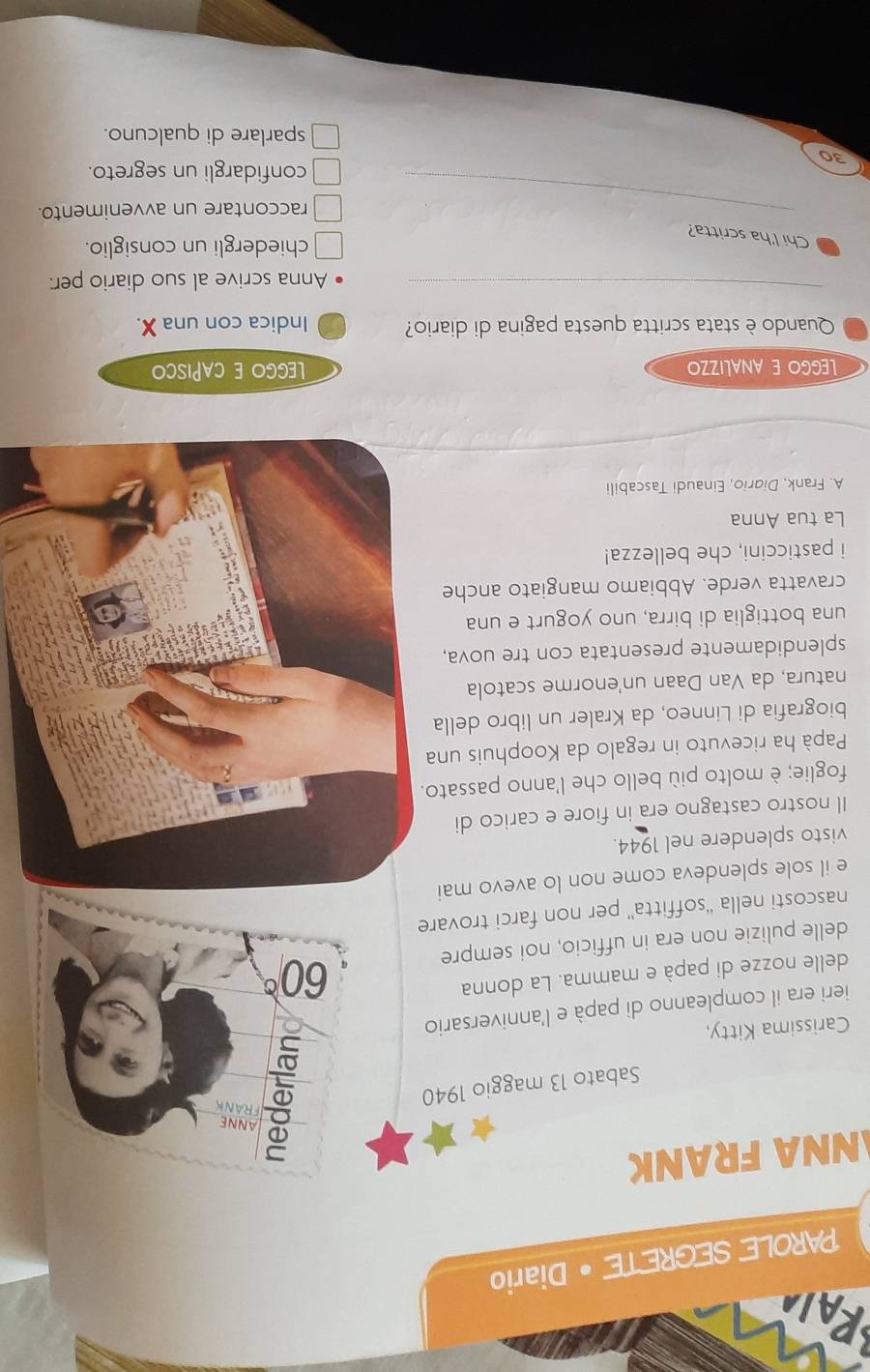 PAROLE SEGRETE • Diario
NNA FRANK
ANNE
Sabato 13 maggio 1940
FRANK
Carissima Kitty,
ieri era il compleanno di papà e l'anniversario
delle nozze di papà e mamma. La donna
60°
delle pulizie non era in ufficio, noi sempre
nascosti nella “'soffitta'' per non farci trovare
e il sole splendeva come non lo avevo mai
visto splendere nel 1944.
Il nostro castagno era in fiore e carico di
foglie; è molto più bello che l'anno passato.
Papà ha ricevuto in regalo da Koophuis una
biografia di Linneo, da Kraler un libro della
natura, da Van Daan un'enorme scatola
splendidamente presentata con tre uova,
una bottiglia di birra, uno yogurt e una
cravatta verde. Abbiamo mangiato anche
i pasticcini, che bellezza!
La tua Anna
A. Frank, Didrio, Einaudi Tascabili
LEgGO E ANALizZo LGGO E CAPISCO
Quando è stata scritta questa pagina di diario? Indica con una X.
_
Anna scrive al suo diario per:
Chi l'ha scritta?
chiedergli un consiglio.
_raccontare un avvenimento.
confidargli un segreto.
30
sparlare di qualcuno.