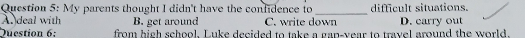 My parents thought I didn't have the confidence to _difficult situations.
A. deal with B. get around C. write down D. carry out
Duestion 6: from high school, Luke decided to take a gap-vear to travel around the world.