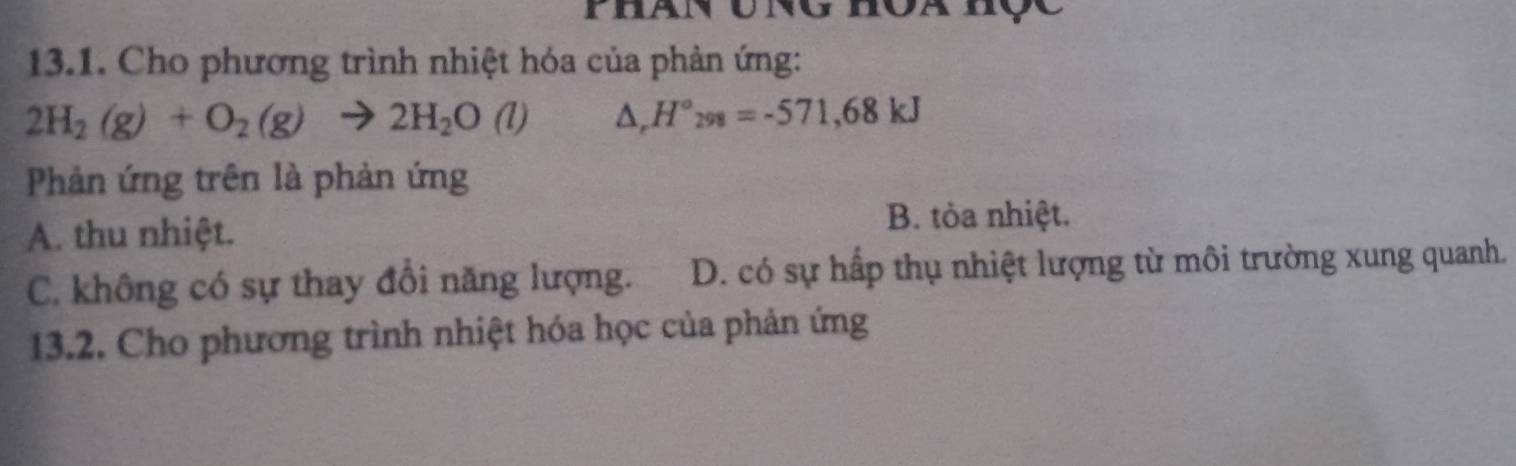 Phan ung
13.1. Cho phương trình nhiệt hóa của phản ứng:
2H_2(g)+O_2(g)to 2H_2O(l) △ ,H°_298=-571,68kJ
Phản ứng trên là phản ứng
A. thu nhiệt.
B. tòa nhiệt.
C. không có sự thay đổi năng lượng. D. có sự hấp thụ nhiệt lượng từ môi trường xung quanh.
13.2. Cho phương trình nhiệt hóa học của phản ứng