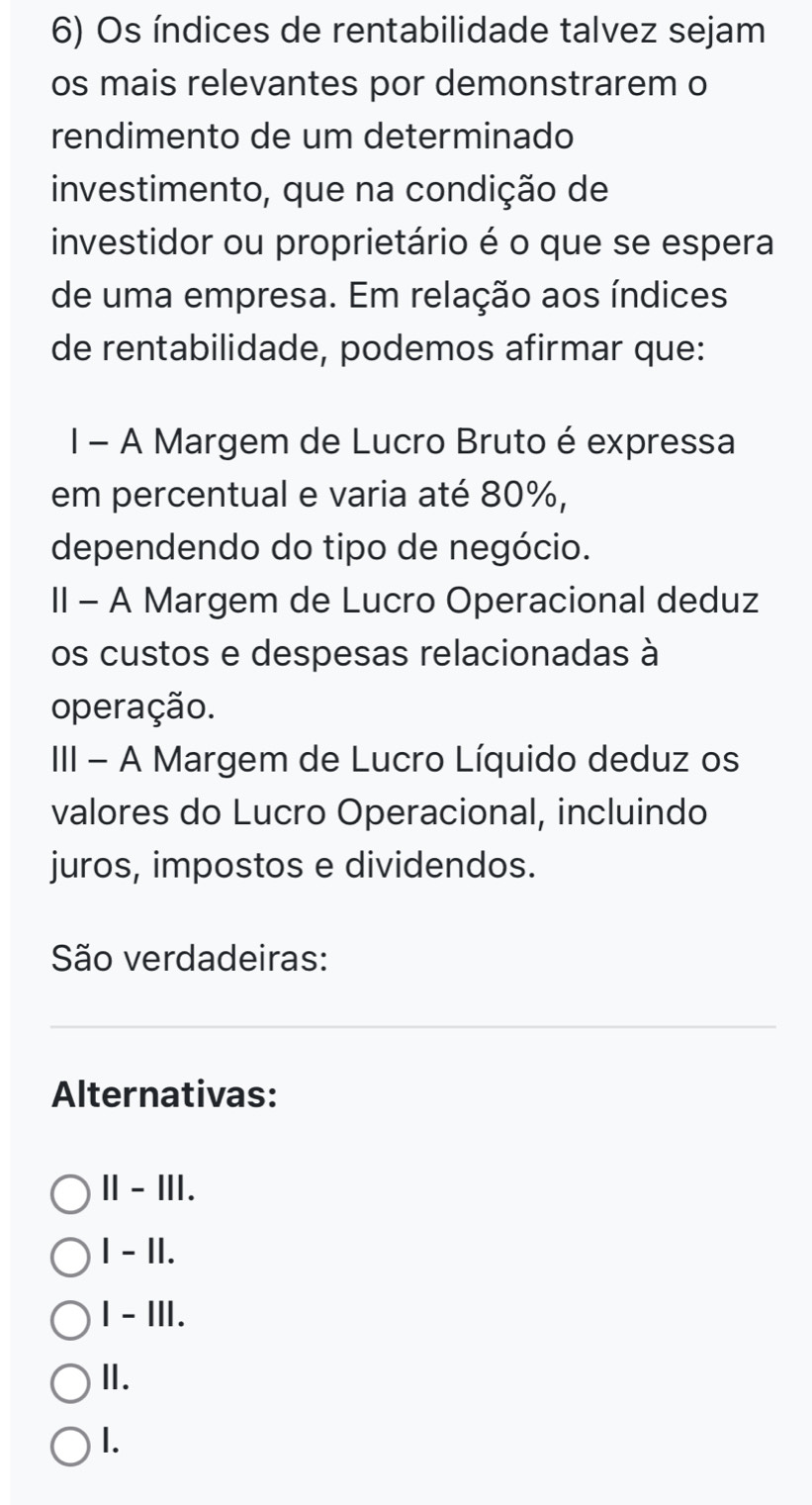 Os índices de rentabilidade talvez sejam
os mais relevantes por demonstrarem o
rendimento de um determinado
investimento, que na condição de
investidor ou proprietário é o que se espera
de uma empresa. Em relação aos índices
de rentabilidade, podemos afirmar que:
I - A Margem de Lucro Bruto é expressa
em percentual e varia até 80%,
dependendo do tipo de negócio.
II - A Margem de Lucro Operacional deduz
os custos e despesas relacionadas à
operação.
III - A Margem de Lucro Líquido deduz os
valores do Lucro Operacional, incluindo
juros, impostos e dividendos.
São verdadeiras:
Alternativas:
Ⅱ - Ⅲ.
1 - II.
I - III.
Ⅱ.
1.