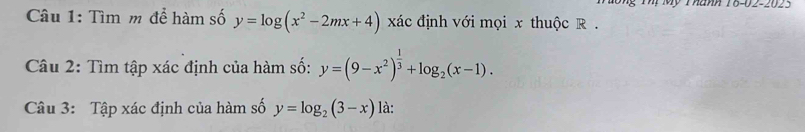 Mỹ Thành 16-02-2023
Câu 1: Tìm m để hàm số y=log (x^2-2mx+4) xác định với mọi x thuộc R.
Câu 2: Tìm tập xác định của hàm số: y=(9-x^2)^ 1/3 +log _2(x-1). 
Câu 3: Tập xác định của hàm số y=log _2(3-x) là: