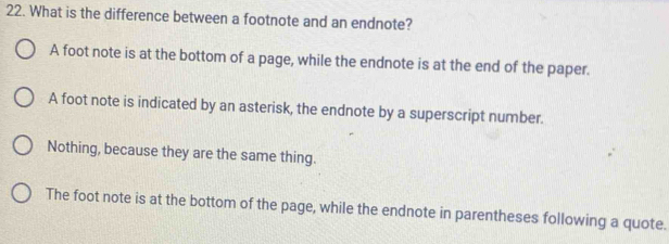 What is the difference between a footnote and an endnote?
A foot note is at the bottom of a page, while the endnote is at the end of the paper.
A foot note is indicated by an asterisk, the endnote by a superscript number.
Nothing, because they are the same thing.
The foot note is at the bottom of the page, while the endnote in parentheses following a quote.