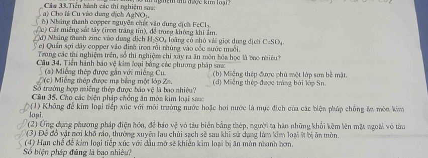 Câu 33.Tiến hành các thí nghiệm sau: l ngmệm thủ được kim loại?
a) Cho lá Cu vào dung dịch AgNO_3.
b) Nhúng thanh copper nguyên chất vào dung dịch FeCl_3.
c)  Cắt miếng sắt tây (iron tráng tin), để trong không khí ẩm.
d) Nhúng thanh zinc vào dung dịch H_2SO_4 loãng có nhỏ vài giọt dung dịch CuSO_4.
e) Quần sợi dây copper vào đinh iron rồi nhúng vào cốc nước muối.
Trong các thí nghiệm trên, số thí nghiệm chỉ xảy ra ăn mòn hóa học là bao nhiêu?
Câu 34. Tiến hành bảo vệ kim loại bằng các phương pháp sau:
(a) Miềng thép được gắn với miếng Cu. (b) Miếng thép được phủ một lớp sơn bề mặt.
(c) Miếng thép được mạ bằng một lớp Zn. (d) Miếng thép được tráng bởi lớp Sn.
Số trường hợp miếng thép được bảo vệ là bao nhiêu?
Câu 35. Cho các biện pháp chống ăn mòn kim loại sau:
(1) Không để kim loại tiếp xúc với môi trường nước hoặc hơi nước là mục đích của các biện pháp chống ăn mòn kim
loại.
(2) Ứng dụng phương pháp điện hóa, để bảo vệ vỏ tàu biển bằng thép, người ta hàn những khối kẽm lên mặt ngoài vỏ tàu
(3) Đề đồ vật nơi khô ráo, thường xuyên lau chùi sạch sẽ sau khi sử dụng làm kim loại ít bị ăn mòn.
(4) Hạn chế để kim loại tiếp xúc với dầu mỡ sẽ khiến kim loại bị ăn mòn nhanh hơn.
Số biện pháp đúng là bạo nhiêu?