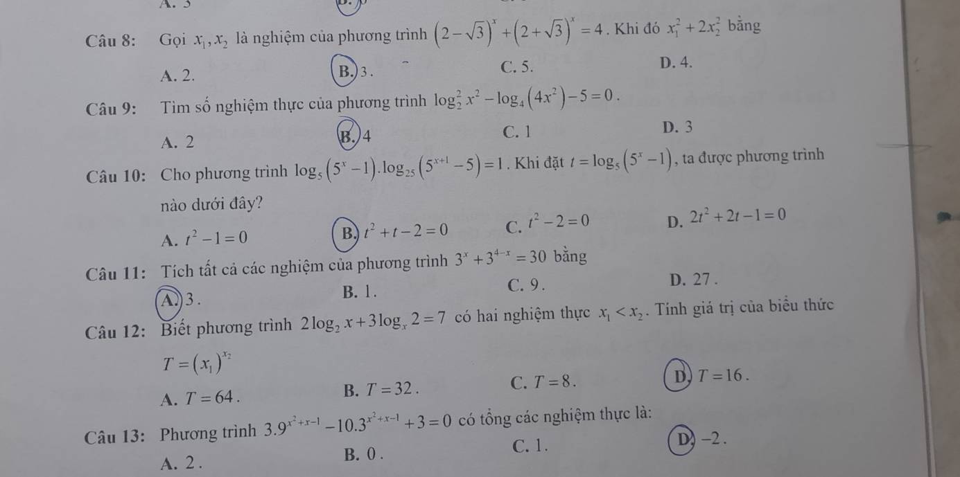 Gọi x_1,x_2 là nghiệm của phương trình (2-sqrt(3))^x+(2+sqrt(3))^x=4. Khi đó x_1^(2+2x_2^2 bằng
A. 2. B.)3. C. 5.
D. 4.
Câu 9: Tìm số nghiệm thực của phương trình log _2^2x^2)-log _4(4x^2)-5=0.
A. 2 B. 4
C. 1 D. 3
Câu 10: Cho phương trình log _5(5^x-1).log _25(5^(x+1)-5)=1. Khi đặt t=log _5(5^x-1) , ta được phương trình
nào dưới đây?
D.
A. t^2-1=0
B. t^2+t-2=0 C. t^2-2=0 2t^2+2t-1=0
Câu 11: Tích tất cả các nghiệm của phương trình 3^x+3^(4-x)=30 bằng
A.)3. B. 1 .
C. 9 . D. 27 .
Câu 12: Biết phương trình 2log _2x+3log _x2=7 có hai nghiệm thực x_1 . Tính giá trị của biểu thức
T=(x_1)^x_2
A. T=64. B. T=32. C. T=8.
D. T=16.
Câu 13: Phương trình 3.9^(x^2)+x-1-10.3^(x^2)+x-1+3=0 có tổng các nghiệm thực là:
C. 1. D) -2 .
A. 2 . B. 0 .