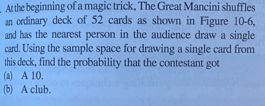 At the beginning of a magic trick, The Great Mancini shuffles 
an ordinary deck of 52 cards as shown in Figure 10-6, 
and has the nearest person in the audience draw a single 
card. Using the sample space for drawing a single card from 
this deck, find the probability that the contestant got 
(a) A 10. 
(b) A club.