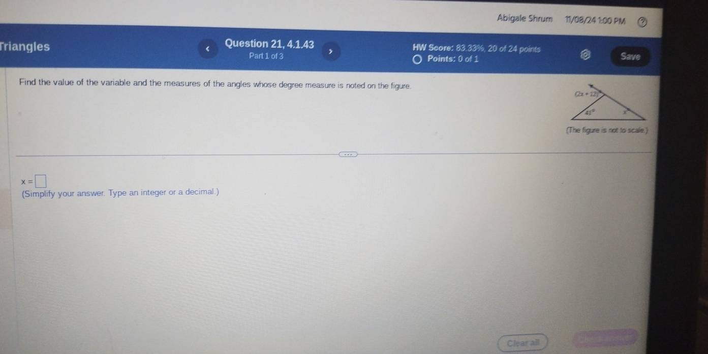 Abigale Shrum 11/08/24 1:00 PM
Triangles Question 21, 4.1.43 HW Score: 83.33%, 20 of 24 points
Part 1 of 3 ,
Points: 0 of 1
Save
Find the value of the variable and the measures of the angles whose degree measure is noted on the figure.
(The figure is not to scale.)
x=□
(Simplify your answer. Type an integer or a decimal.)
Clear all