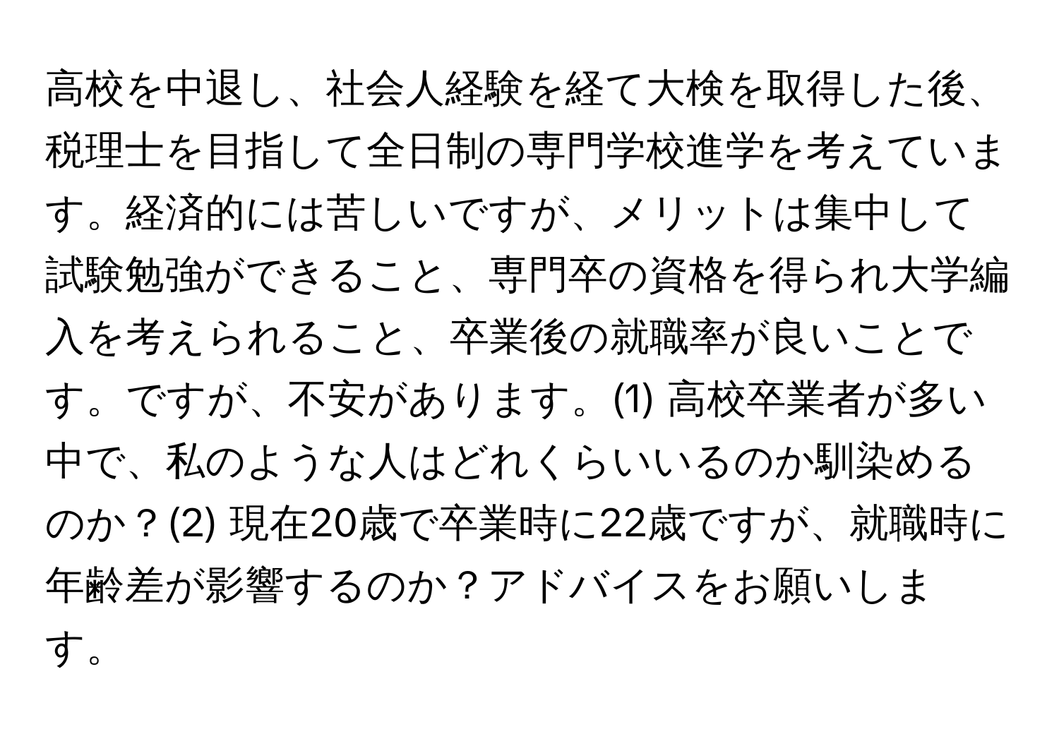 高校を中退し、社会人経験を経て大検を取得した後、税理士を目指して全日制の専門学校進学を考えています。経済的には苦しいですが、メリットは集中して試験勉強ができること、専門卒の資格を得られ大学編入を考えられること、卒業後の就職率が良いことです。ですが、不安があります。(1) 高校卒業者が多い中で、私のような人はどれくらいいるのか馴染めるのか？(2) 現在20歳で卒業時に22歳ですが、就職時に年齢差が影響するのか？アドバイスをお願いします。