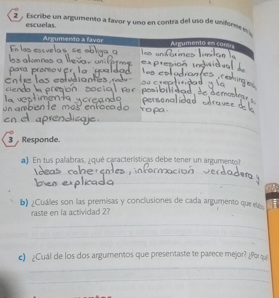 Escribe un argumento a favor y uno en contra del uso de uniforme enl 
escuelas. 
Argumento a favor Argumento en contra 
_ 
3 Responde. 
a) En tus palabras, ¿qué características debe tener un argumento? 
_ 
_ 
b) ¿Cuáles son las premisas y conclusiones de cada argumento que elabo 
raste en la actividad 2? 
_ 
_ 
c) ¿Cuál de los dos argumentos que presentaste te parece mejor? ¿Por que 
_ 
_