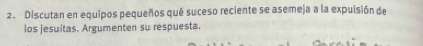 Discutan en equipos pequeños qué suceso reciente se asemeja a la expuisión de 
los jesuitas. Argumenten su respuesta.