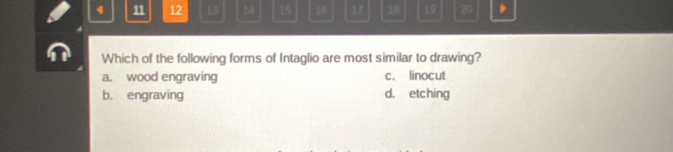 4 11 12 13 14 15 16 17 18 19 20.
Which of the following forms of Intaglio are most similar to drawing?
a. wood engraving c. linocut
b. engraving d, etching