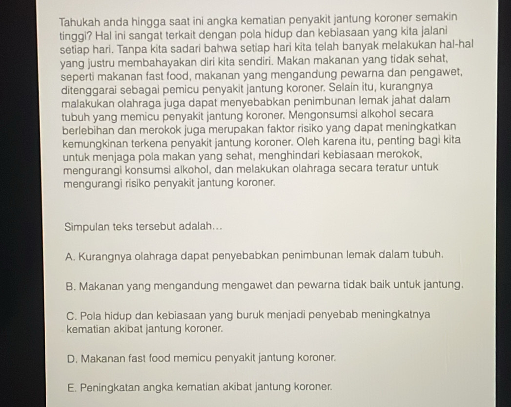 Tahukah anda hingga saat ini angka kematian penyakit jantung koroner semakin
tinggi? Hal ini sangat terkait dengan pola hidup dan kebiasaan yang kita jalani
setiap hari. Tanpa kita sadari bahwa setiap hari kita telah banyak melakukan hal-hal
yang justru membahayakan diri kita sendiri. Makan makanan yang tidak sehat,
seperti makanan fast food, makanan yang mengandung pewarna dan pengawet,
ditenggarai sebagai pemicu penyakit jantung koroner. Selain itu, kurangnya
malakukan olahraga juga dapat menyebabkan penimbunan lemak jahat dalam
tubuh yang memicu penyakit jantung koroner. Mengonsumsi alkohol secara
berlebihan dan merokok juga merupakan faktor risiko yang dapat meningkatkan
kemungkinan terkena penyakit jantung koroner. Oleh karena itu, penting bagi kita
untuk menjaga pola makan yang sehat, menghindari kebiasaan merokok,
mengurangi konsumsi alkohol, dan melakukan olahraga secara teratur untuk
mengurangi risiko penyakit jantung koroner.
Simpulan teks tersebut adalah...
A. Kurangnya olahraga dapat penyebabkan penimbunan lemak dalam tubuh.
B. Makanan yang mengandung mengawet dan pewarna tidak baik untuk jantung.
C. Pola hidup dan kebiasaan yang buruk menjadi penyebab meningkatnya
kematian akibat jantung koroner.
D. Makanan fast food memicu penyakit jantung koroner.
E. Peningkatan angka kematian akibat jantung koroner.