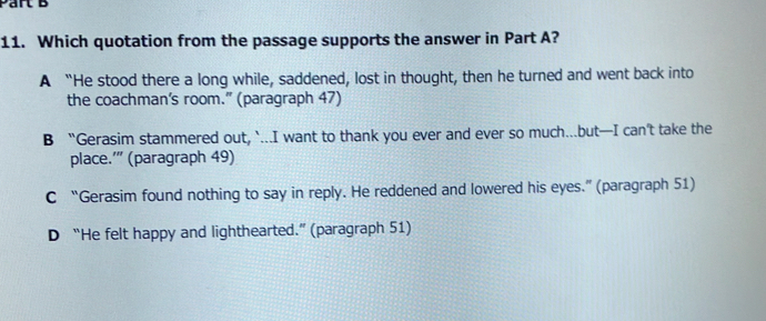 Which quotation from the passage supports the answer in Part A?
A “He stood there a long while, saddened, lost in thought, then he turned and went back into
the coachman's room.” (paragraph 47)
B “Gerasim stammered out, `...I want to thank you ever and ever so much...but—I can't take the
place.'' (paragraph 49)
C “Gerasim found nothing to say in reply. He reddened and lowered his eyes.” (paragraph 51)
D “He felt happy and lighthearted.” (paragraph 51)