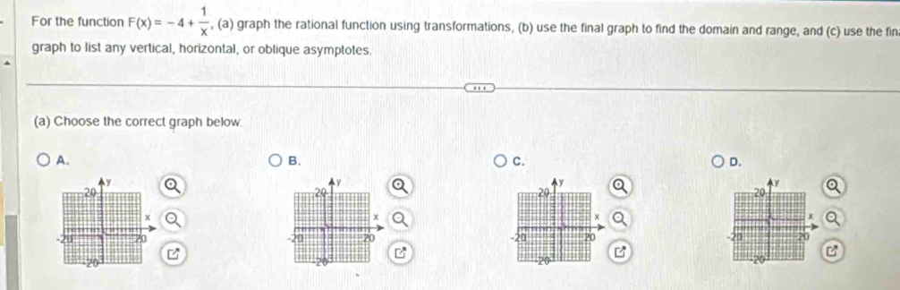 For the function F(x)=-4+ 1/x  , (a) graph the rational function using transformations, (b) use the final graph to find the domain and range, and (c) use the fin 
graph to list any vertical, horizontal, or oblique asymptotes. 
(a) Choose the correct graph below 
A. 
B. 
C. 
D.
y
y
y
20
20
20
x
x
-20 /0 -20 20 -20 20
z
B 
B
20
20