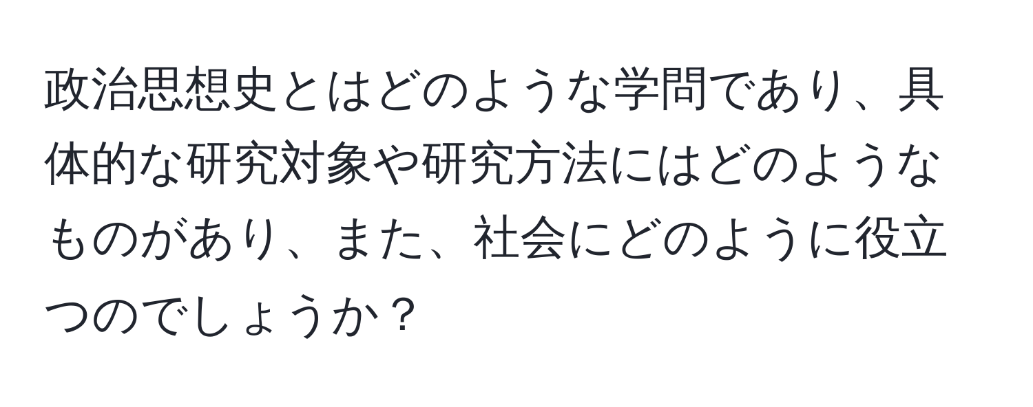 政治思想史とはどのような学問であり、具体的な研究対象や研究方法にはどのようなものがあり、また、社会にどのように役立つのでしょうか？