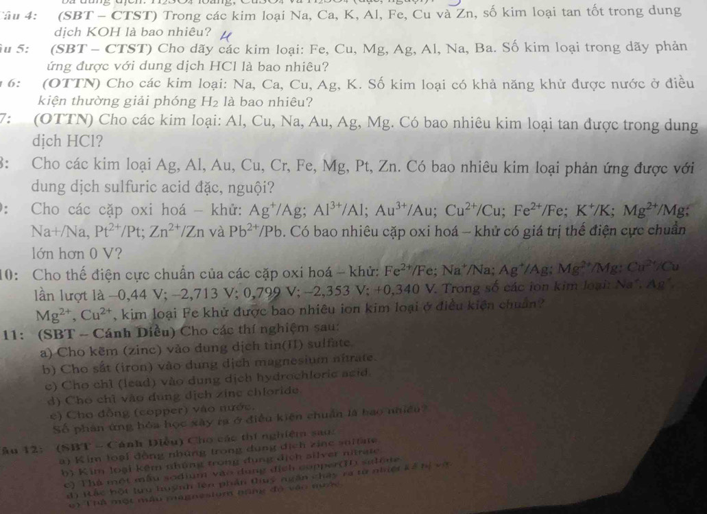 (SBT - CTST) Trong các kim loại Na, Ca, K, Al, Fe, Cu và Zn, số kim loại tan tốt trong dung
dịch KOH là bao nhiêu? H
u 5: (SBT - CTST) Cho dãy các kim loại: Fe, Cu, Mg, Ag, Al, Na, Ba. Số kim loại trong dãy phản
ứng được với dung dịch HCl là bao nhiêu?
1 6: (OTTN) Cho các kim loại: Na, Ca, Cu, Ag, K. Số kim loại có khả năng khử được nước ở điều
kiện thường giải phóng H_2 là bao nhiêu?
7: (OTTN) Cho các kim loại: Al, Cu, Na, Au, Ag, Mg. Có bao nhiêu kim loại tan được trong dung
djch HCl?
8: Cho các kim loại Ag, Al, Au, Cu, Cr, Fe, Mg, Pt, Zn. Có bao nhiêu kim loại phản ứng được với
dung dịch sulfuric acid đặc, nguội?
0: Cho các cặp oxi hoá - khử: Ag^+/Ag;Al^(3+)/Al;Au^(3+)/Au;Cu^(2+)/Cu;Fe^(2+)/Fe;K^+/K;Mg^(2+)/Mg
Na+/Na,Pt^(2+)/Pt;Zn^(2+)/Zn và Pb^(2+)/Pb. Có bao nhiêu cặp oxi hoá - khử có giá trị thế điện cực chuẩn
lớn hơn 0 V?
10: Cho thế điện cực chuẩn của các cặp oxi hoá - khử: Fe^(2+)/Fe;Na^+/Na Ag^+/Ag;Mg^(2+)/Mg: Cu^(2+)/Cu
lần lượt là −0,44 V; - -2,713V;0,799V;-2,353 V;+ 0,340 V. Trong số các ion kim loại: Na^2,Ag^2,
Mg^(2+),Cu^(2+) , kim loại Fe khử được bao nhiêu ion kim loại ở điều kiện chuẩn?
11: (SBT - Cánh Diều) Cho các thí nghiệm sau:
a) Cho kẽm (zinc) vào dung dịch tin(II) sulfate.
b) Cho sắt (iron) vào dung dịch magnesium nitrate.
c) Cho chì (lead) vào dung dịch hydrochloric acid.
d) Chó chỉ vào dung dịch zine chloride.
e) Cho đồng (copper) vào nước.
Số phân ứng hóa học xây ra ở điều kiện chuẩn là bao nhiều
Âu 12: (SBT - Cánh Diều) Cho các thí nghiệm sao:
a) K im loại đồng nhủng trong dụng dịch zinc soitae
b) Kim loại kêm nhúng trong đụng địch silver nitrate
c) Thà một mẫu sodium vào dụng địch copper(I sulee
đ) Rác bột lựu huỳnh lên phần thuý ngắn chây ra từ nhiệt kế hị vớ
e) Thả một mẫu magnesium nặng độ vậo nước