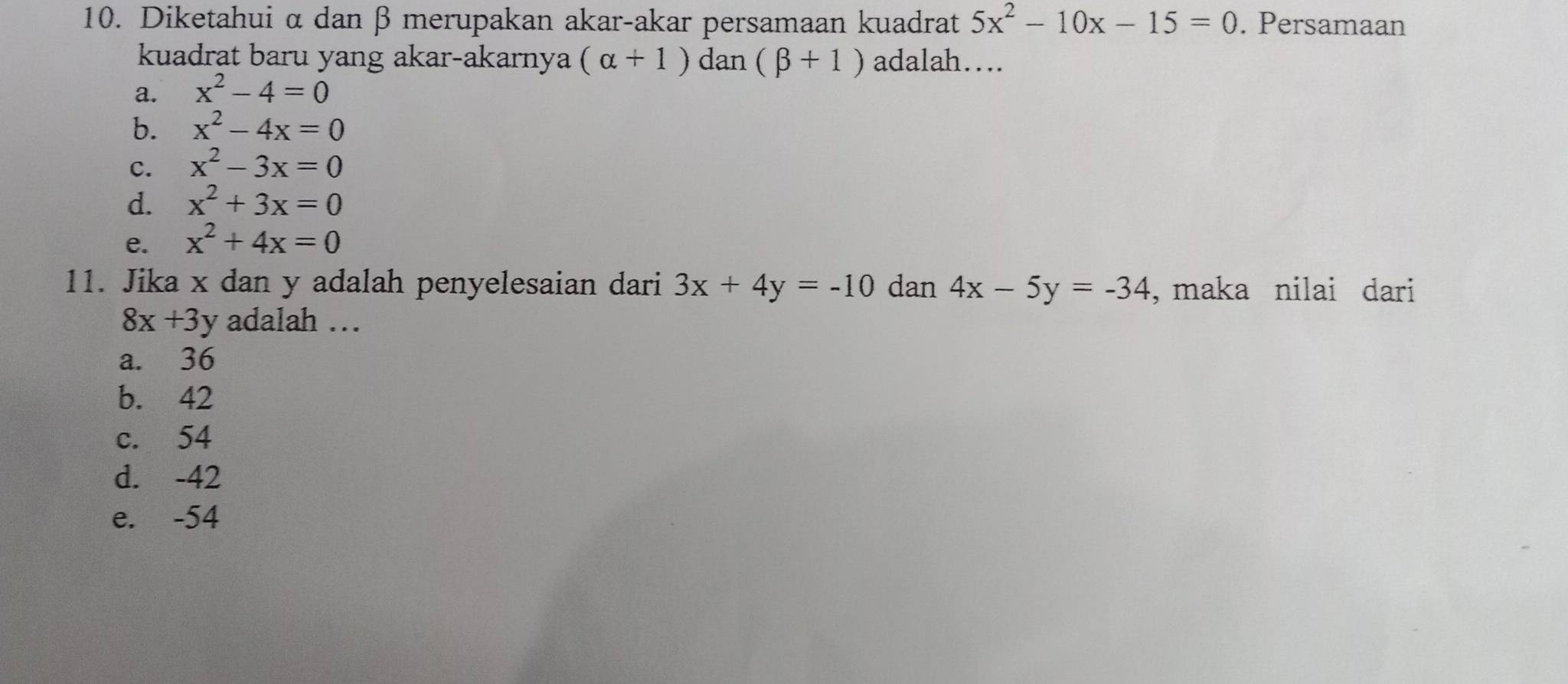 Diketahui α dan β merupakan akar-akar persamaan kuadrat 5x^2-10x-15=0. Persamaan
kuadrat baru yang akar-akarnya (alpha +1) dan (beta +1) adalah….
a. x^2-4=0
b. x^2-4x=0
C. x^2-3x=0
d. x^2+3x=0
e. x^2+4x=0
11. Jika x dan y adalah penyelesaian dari 3x+4y=-10 dan 4x-5y=-34 , maka nilai dari
8x+3y adalah …
a. 36
b. 42
c. 54
d. -42
e. -54