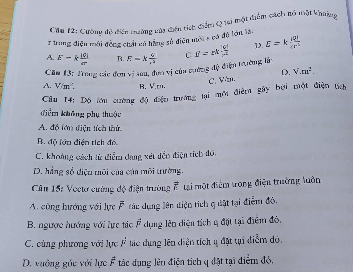 Cường độ điện trường của điện tích điểm Q tại một điểm cách nó một khoảng
r trong điện môi đồng chất có hằng số điện môi ε có độ lớn là:
A. E=k |Q|/varepsilon r  B. E=k |Q|/r^2  C. E=varepsilon k |Q|/r^2 
D. E=k |Q|/varepsilon r^2 
Câu 13: Trong các đơn vị sau, đơn vị của cường độ điện trường là:
D. V.m^2.
C. V/m.
A. V/m^2. B. V.m.
Câu 14: Độ lớn cường độ điện trường tại một điểm gây bởi một điện tích
điểm không phụ thuộc
A. độ lớn điện tích thử.
B. độ lớn điện tích đó.
C. khoảng cách từ điểm đang xét đến điện tích đó.
D. hằng số điện môi của của môi trường.
Câu 15: Vectơ cường độ điện trường vector E tại một điểm trong điện trường luôn
A. cùng hướng với lực vector F tác dụng lên điện tích q đặt tại điểm đó.
B. ngược hướng với lực tác vector F dụng lên điện tích q đặt tại điểm đó.
C. cùng phương với lực vector F tác dụng lên điện tích q đặt tại điểm đó.
D. vuông góc với lực vector F tác dụng lên điện tích q đặt tại điểm đó.