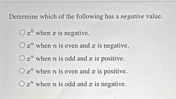 Determine which of the following has a negative value.
x^0 when x is negative.
x^n when n is even and x is negative.
x^n when n is odd and x is positive.
x^n when n is even and x is positive.
x^n when n is odd and x is negative.