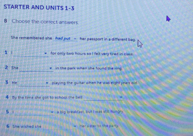 STARTER AND UNITS 1-3 
8 Choose the correct answers. 
She remembered she had put - her passport in a different bag. 
_ 
1 | for only two hours so I felt very tired in class. 
_ 
2 she in the park when she found the ring. 
_ 
3 He playing the guitar when he was eight years old 
_ 
4 By the time she got to school the bell . 
_ 
5 a big breakfast, but I was still hungry. 
6 She wished she her sister to the party.