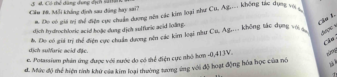 d. Có thể dùng dung dịch sulfurc
Cầu 10. Mỗi khẳng định sau đúng hay sai?
a. Do có giá trị thế điện cực chuẩn dương nên các kim loại như Cu, Ag,... không tác dụng với dụn
Câu 1.
dịch hydrochloric acid hoặc dung dịch sulfuric acid loãng.
b. Do có giá trị thế điện cực chuẩn dương nên các kim loại như Cu, Ag,... không tác dụng với dung được 
Câu
dịch sulfuric acid đặc.
c. Potassium phản ứng được với nước do có thế điện cực nhỏ hơn -0, 413V.
từng
d. Mức độ thể hiện tính khử của kim loại thường tương ứng với độ hoạt động hóa học của nó
là k
1