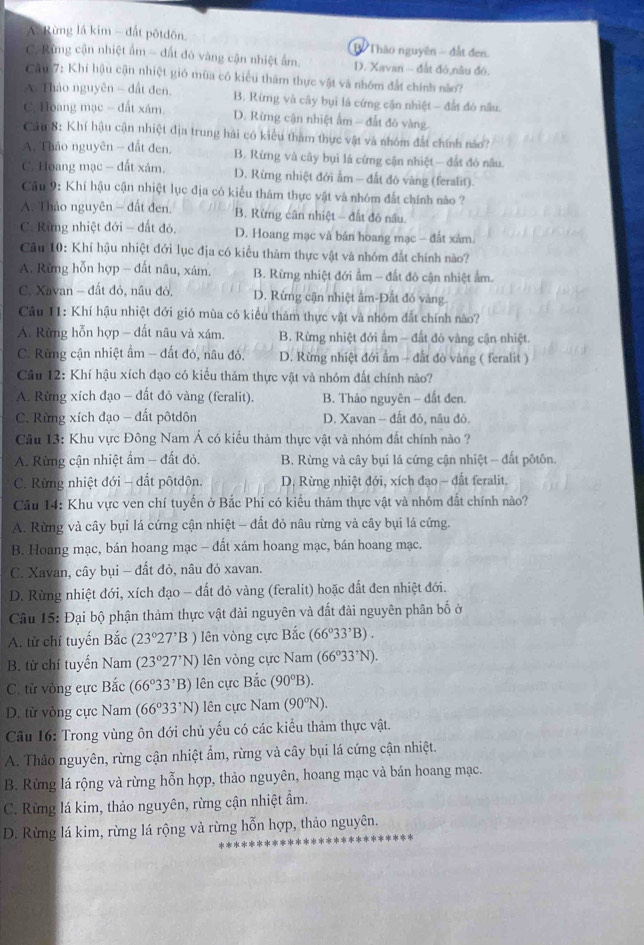 A. Rừng lá kim - đất pôtdôn. 1 Thào nguyên - đất đen.
C. Rừng cận nhiệt ẩm - đất đó vàng cận nhiệt ẩm. D. Xavan - đất đó,nâu đó.
Cầu 7: Khí hậu cận nhiệt gió mùa có kiểu thâm thực vật và nhóm đất chính nào?
A Thảo nguyên - đất đen, B. Rừmng và cây bụi lá cứng cận nhiệt — đất đò nầu.
C. Hoang mạc - đất xám. D. Rừng cận nhiệt ẩm - đất đó vàng.
Câu 8: Khí hậu cận nhiệt địa trung hải có kiểu tham thực vật và nhóm đất chính nào?
A. Thảo nguyên - đất đen. B. Rừng và cây bụi lá cứng cận nhiệt - đất đó nâu.
C. Hoang mạc - đất xám. D. Rừng nhiệt đới ẩm - đất đô vàng (feralit).
Cầu 9: Khí hậu cận nhiệt lục địa có kiểu thảm thực vật và nhóm đất chính nào ?
A. Thảo nguyên - đất đen. B. Rừng cân nhiệt - đất đó nâu.
C. Rừng nhiệt đới - đất đó, D. Hoang mạc và bản hoang mạc - đất xâm.
Câu 10: Khí hậu nhiệt đới lục địa có kiểu thảm thực vật và nhóm đắt chính nào?
A. Rừng hỗn hợp - đất nâu, xám. B. Rừng nhiệt đới ẩm - đất đô cận nhiệt ẩm.
C. Xavan - đất đỏ, nâu đỏ, D. Rừng cận nhiệt âm-Đất đỏ vàng
Câu 11: Khí hậu nhiệt đới gió mùa có kiểu thám thực vật và nhóm đất chính nào?
A. Rừng hỗn hợp - đất nâu và xám. B. Rừng nhiệt đới ẩm - đất đỏ vàng cận nhiệt.
C. Rừng cận nhiệt ẩm - đất đó, nâu đỏ. D. Rừng nhiệt đới ẩm - đất đò vàng ( feralit )
Câu 12: Khí hậu xích đạo có kiểu thăm thực vật và nhóm đất chính nảo?
A. Rừng xích đạo - đất đỏ vàng (feralit). B. Thảo nguyên - đất đen.
C. Rừng xích đạo - đất pôtdôn D. Xavan -- đất đỏ, nâu đỏ.
Câu 13: Khu vực Đông Nam Á có kiểu thảm thực vật và nhóm đất chính nào ?
A. Rừng cận nhiệt ẩm - đất đỏ.  B. Rừng và cây bụi lá cứng cận nhiệt - đất pốtôn.
C. Rừng nhiệt đới - dất pôtdôn.  D. Rừng nhiệt đới, xích đạo - đất feralit.
Câu 14: Khu vực ven chí tuyển ở Bắc Phi có kiểu thảm thực vật và nhóm đất chính nào?
A. Rừng và cây bụi lá cứng cận nhiệt - đất đỏ nâu rừng và cây bụi lá cứng.
B. Hoang mạc, bán hoang mạc - đất xám hoang mạc, bán hoang mạc.
C. Xavan, cây bụi - đất đỏ, nâu đỏ xavan.
D. Rùng nhiệt đới, xích đạo - đất đỏ vàng (feralit) hoặc đất đen nhiệt đới.
Câu 15: Đại bộ phận thảm thực vật đài nguyên và đất đài nguyên phân bố ở
A. từ chí tuyến Bắc (23°27'B) lên vòng cực Bắc (66°33'B)B).
B. từ chí tuyến Nam (23°27'N) lên vòng cực Nam (66°33'N).
C. từ vòng cực Bắc (66°33°B) lên cực Bắc (90°B).
D. từ vòng cực Nam (66°33'N) lên cực Nam (90°N).
Câu 16: Trong vùng ôn đới chủ yếu có các kiểu thảm thực vật.
A. Thảo nguyên, rừng cận nhiệt ẩm, rừng và cây bụi lá cứng cận nhiệt.
B. Rừng lá rộng và rừng hỗn hợp, thảo nguyên, hoang mạc và bán hoang mạc.
C. Rừng lá kim, thảo nguyên, rừng cận nhiệt ẩm.
D. Rừng lá kim, rừng lá rộng và rừng hỗn hợp, thảo nguyên.