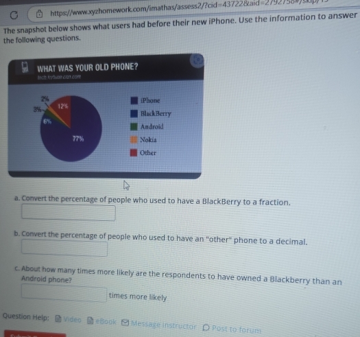 The snapshot below shows what users had before their new iPhone. Use the information to answer 
the following questions. 
a. Convert the percentage of people who used to have a BlackBerry to a fraction. 
b. Convert the percentage of people who used to have an "other" phone to a decimal. 
c. About how many times more likely are the respondents to have owned a Blackberry than an 
Android phone? 
times more likely 
Question Help: Video eBook - Message instructor O Post to forum