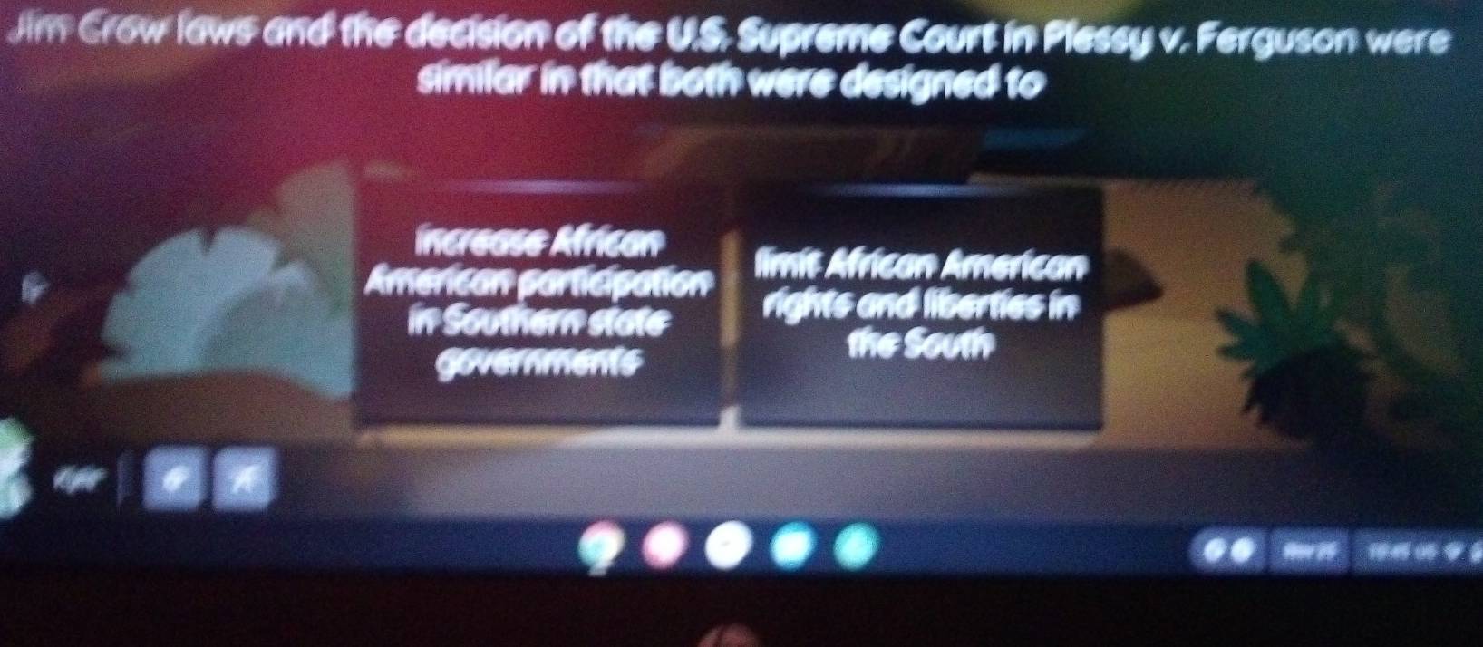 Jim Crow laws and the decision of the U.S Supreme Court in Plessy v. Ferguson were
similar in that both were designed to
Increase African
American participation limit African American
in Southern state rights and liberties in
the South
governments