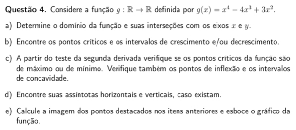 Considere a função g:Rto R definida por g(x)=x^4-4x^3+3x^2. 
a) Determine o domínio da função e suas interseções com os eixos x e y. 
b) Encontre os pontos críticos e os intervalos de crescimento e/ou decrescimento. 
c) A partir do teste da segunda derivada verifique se os pontos críticos da função são 
de máximo ou de mínimo. Verifique também os pontos de inflexão e os intervalos 
de concavidade. 
d) Encontre suas assíntotas horizontais e verticais, caso existam. 
e) Calcule a imagem dos pontos destacados nos itens anteriores e esboce o gráfico da 
função.