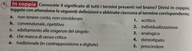 In coppia Conoscete il significato di tutti i termini presenti nel brano? Divisi in coppie, 
leggete con attenzione le seguenti definizioni e abbinate ciascuna al termine corrispondente. 
a. non tenere conto, non considerare 1. acrítico 
b. convenzionale, ripetitivo 2. individualizzazione 
c. adattamento alle esigenze del singolo 3. analogico 
d. che manca di senso critico 4. stereotipato 
e. tradizionale (in contrapposizione a digitale) 5. prescindere