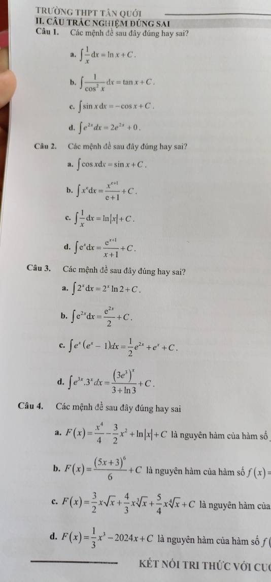 trường thpt tân quới
II. CÂU tRÁC NGHiệM đÚnG SAI
Câu 1. Các mệnh đề sau đây đúng hay sai?
a. ∈t  1/x dx=ln x+C.
b. ∈t  1/cos^2x dx=tan x+C.
c. ∈t sin xdx=-cos x+C.
d. ∈t e^(2x)dx=2e^(2x)+0.
Câu 2. Các mệnh đề sau đây đúng hay sai?
a. ∈t cos xdx=sin x+C.
b. ∈t x^edx= (x^(e+1))/e+1 +C.
c. ∈t  1/x dx=ln |x|+C.
d. ∈t e^xdx= (e^(x+1))/x+1 +C.
Câu 3. Các mệnh đề sau đây đúng hay sai?
a. ∈t 2^xdx=2^xln 2+C.
b. ∈t e^(2x)dx= e^(2x)/2 +C.
c. ∈t e^x(e^x-1)dx= 1/2 e^(2x)+e^x+C.
d. ∈t e^(3x).3^xdx=frac (3e^3)^x3+ln 3+C.
Câu 4. Các mệnh đề sau đây đúng hay sai
a. F(x)= x^4/4 - 3/2 x^2+ln |x|+C là nguyên hàm của hàm số
b. F(x)=frac (5x+3)^66+C là nguyên hàm của hàm số f(x)=
c. F(x)= 3/2 xsqrt(x)+ 4/3 xsqrt[3](x)+ 5/4 xsqrt[4](x)+C là nguyên hàm của
d. F(x)= 1/3 x^3-2024x+C là nguyên hàm của hàm số f
kÉt nói tri thức với cu