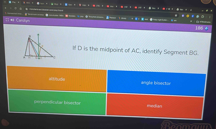 yur Enç Car Viole ∞ (192 × ` mai (18
monsterbrawl.blooket.com/play/brawl
 Homeschool Innov... Bench mark Universe Ja ne Austen - IMDib M Wonders Mo pop 9 This photo shows e. A Pearson  Library Rread frida y night funkin -..
Carolyn
186
If D is the midpoint of AC, identify Segment BG.
altitude angle bisector
perpendicular bisector median
Rooman