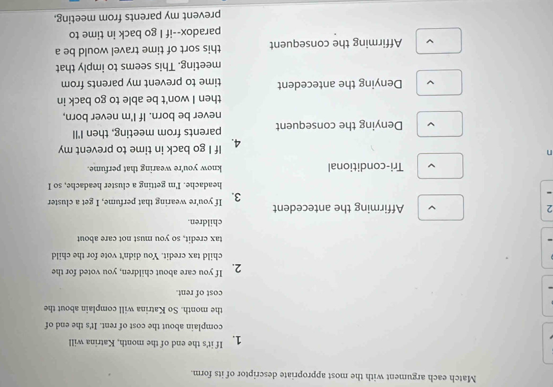 Match each argument with the most appropriate descriptor of its form.
1. If it's the end of the month, Katrina will
complain about the cost of rent. It's the end of
the month. So Katrina will complain about the
cost of rent.
2. If you care about children, you voted for the
child tax credit. You didn't vote for the child
tax credit, so you must not care about
children.
2 Affirming the antecedent If you're wearing that perfume, I get a cluster
3.
headache. I'm getting a cluster headache, so I
Tri-conditional know you're wearing that perfume.
n
4. If I go back in time to prevent my
Denying the consequent parents from meeting, then I'll
never be born. If I'm never born,
then I won't be able to go back in
Denying the antecedent time to prevent my parents from
meeting. This seems to imply that
Affirming the consequent this sort of time travel would be a
paradox--if I go back in time to
prevent my parents from meeting,