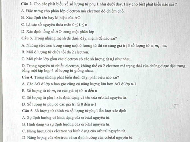 Cho các phát biểu về số lượng tử phụ ℓ như dưới đây. Hãy cho biết phát biểu nào sai ?
A. Đặc trưng cho phân lớp electron mà electron đó chiếm chỗ,
B. Xác định tên hay kí hiệu của AO
C. Là các số nguyên thỏa mãn 0≤ ell ≤ n
D. Xác định tổng số AO trong một phân lớp
Câu 3. Trong những mệnh đề dưới đây, mệnh đề nảo sai?
A. Những electron trong cùng một ô lượng tử thì có cùng giả trị 3 số lượng tử n, m_1 , m,
B. Mỗi ô lượng tử chứa tối đa 2 electron,
C. Mỗi phân lớp gồm các electron có các số lượng tử n,l như nhau.
D. Trong nguyên tử nhiều electron, không thể có 2 electron mà trạng thái của chúng được đặc trưng
bằng một tập hợp 4 số lượng tử giống nhau.
Câu 4. Trong những phát biểu dưới đây, phát biểu nảo sai?
A. Các AO ở lớp n bao giờ cũng có năng lượng lớn hơn AO ở lớp n -1
B. Số lượng tử từ mị có các giả trị từ -n đến n
C. Số lượng tử phụ 1 xác định dạng và tên của orbital nguyên tử.
D. Số lượng tử phụ có các giá trị từ 0 đến n -1
Câu 5. Số lượng tử chính và số lượng tử phụ l lần lượt xác định
A. Sự định hướng và hinh dạng của orbital nguyên tử
B. Hình dạng và sự định hướng của orbital nguyên tử.
C. Năng lượng của electron và hình dạng của orbital nguyên tử.
D. Năng lượng của electron và sự định hướng của orbital nguyên tử.