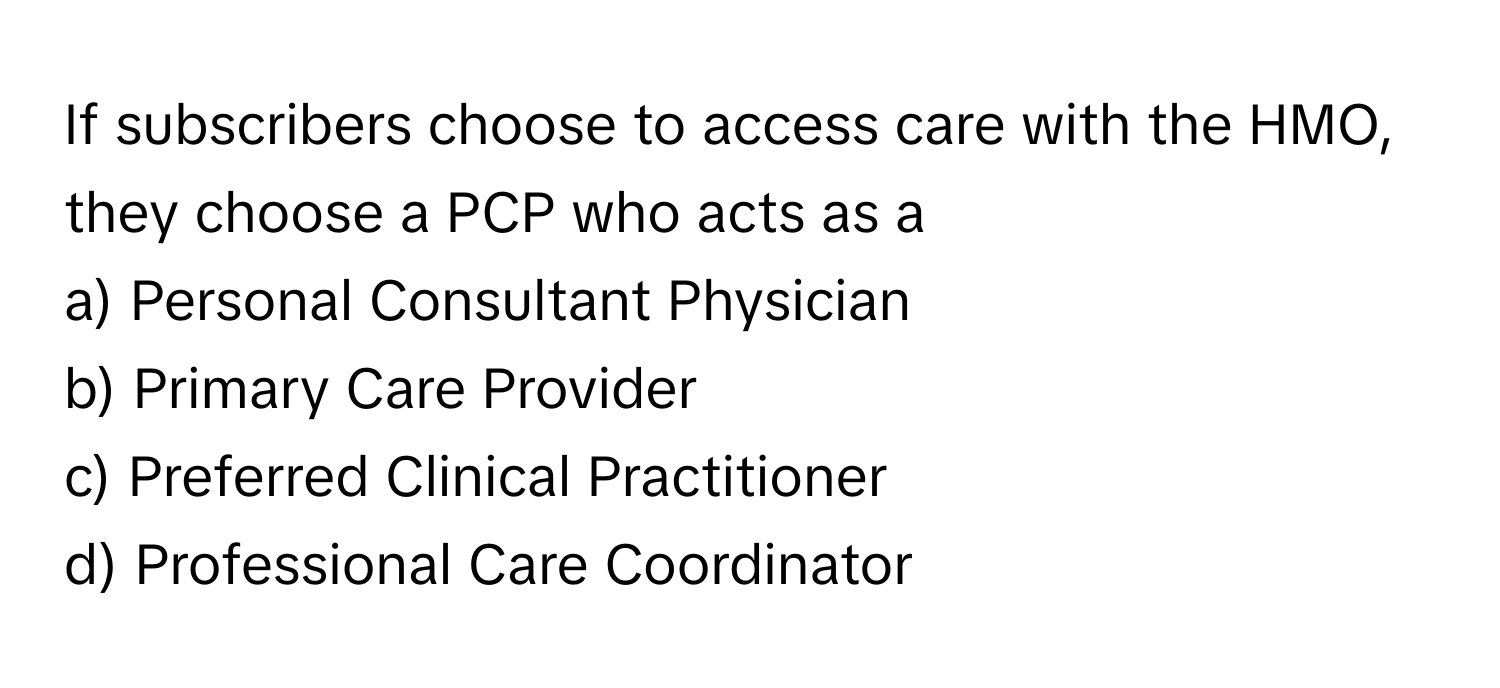 If subscribers choose to access care with the HMO, they choose a PCP who acts as a
a) Personal Consultant Physician
b) Primary Care Provider
c) Preferred Clinical Practitioner
d) Professional Care Coordinator