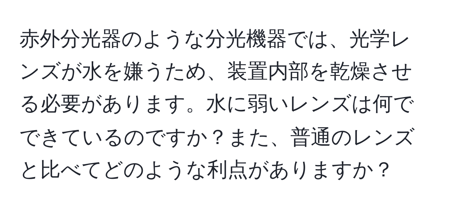 赤外分光器のような分光機器では、光学レンズが水を嫌うため、装置内部を乾燥させる必要があります。水に弱いレンズは何でできているのですか？また、普通のレンズと比べてどのような利点がありますか？