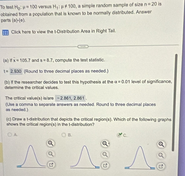 To test H_0:mu =100 versus H_1:mu != 100 , a simple random sample of size n=20 is 
obtained from a population that is known to be normally distributed. Answer 
parts (a)-(e). 
Click here to view the t-Distribution Area in Right Tail. 
(a) lf overline x=105.7 and s=8.7 , compute the test statistic.
t=2.930 (Round to three decimal places as needed.) 
(b) If the researcher decides to test this hypothesis at the alpha =0.01 level of significance, 
determine the critical values. 
The critical value(s) is/are - 2.861, 2.861. 
(Use a comma to separate answers as needed. Round to three decimal places 
as needed.) 
(c) Draw a t-distribution that depicts the critical region(s). Which of the following graphs 
shows the critical region(s) in the t-distribution? 
A 
B. 
C.