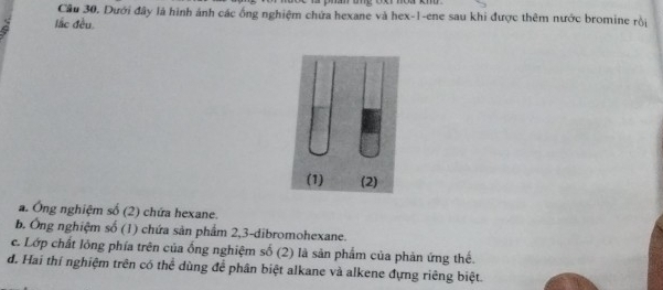 Cầu 30. Dưới đây là hình ảnh các ống nghiệm chứa hexane và hex- 1 -ene sau khi được thêm nước bromine rồi 
lắc đều. 
a. Ông nghiệm số (2) chứa hexane. 
b. Ông nghiệm số (1) chứa sản phẩm 2, 3 -dibromohexane. 
c. Lớp chất lồng phía trên của ống nghiệm số (2) là sản phẩm của phản ứng thế. 
đ. Hai thí nghiệm trên có thể dùng để phân biệt alkane và alkene đựng riêng biệt.