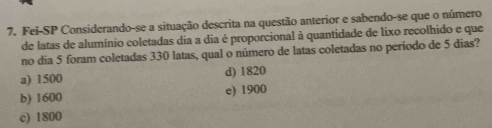 Fei-SP Considerando-se a situação descrita na questão anterior e sabendo-se que o número
de latas de alumínio coletadas dia a dia é proporcional à quantidade de lixo recolhido e que
no dia 5 foram coletadas 330 latas, qual o número de latas coletadas no período de 5 dias?
a) 1500 d) 1820
b) 1600 e) 1900
c) 1800