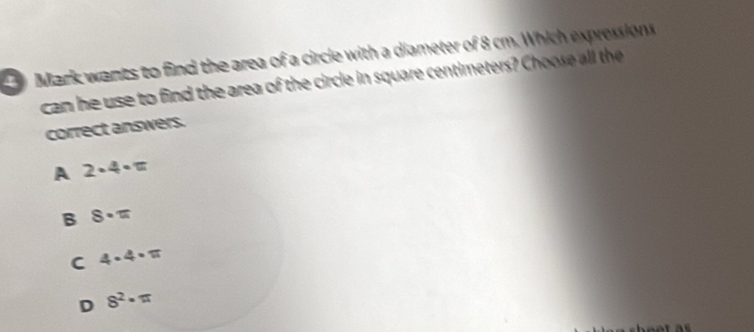 Mark wants to find the area of a circle with a diameter of 8 cm. Which expressions
can he use to find the area of the circle in square centimeters? Choose all the
correct answers.
A 2· 4· π
B 8· π
C 4· 4· π
D 8^2· π