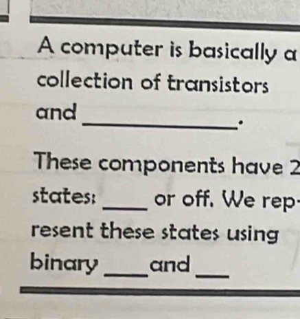 A computer is basically a 
collection of transistors 
and 
_. 
These components have 2
states: _or off. We rep 
resent these states using 
binary _and_