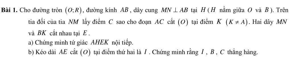 Cho đường tròn (O;R) , đường kính AB , dây cung MN⊥ AB tại H ( H nằm giữa O và B ). Trên 
tia đối của tia NM lấy điểm C sao cho đoạn AC cắt (O) tại điểm K(K!= A). Hai dây MN
và BK cắt nhau tại E. 
a) Chứng minh tứ giác AHEK nội tiếp. 
b) Kéo dài AE cắt (O) tại điểm thứ hai là I . Chứng minh rằng I , B , C thẳng hàng.