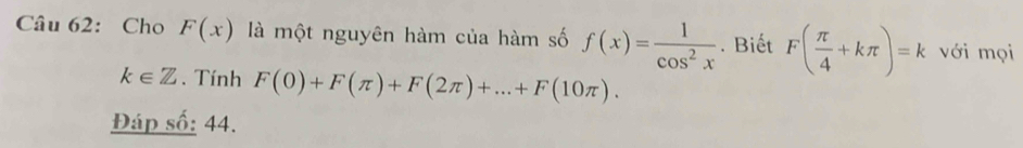 Cho F(x) là một nguyên hàm của hàm số f(x)= 1/cos^2x . Biết F( π /4 +kπ )=k với mọi
k∈ Z. Tính F(0)+F(π )+F(2π )+...+F(10π ). 
Đáp số: 44.