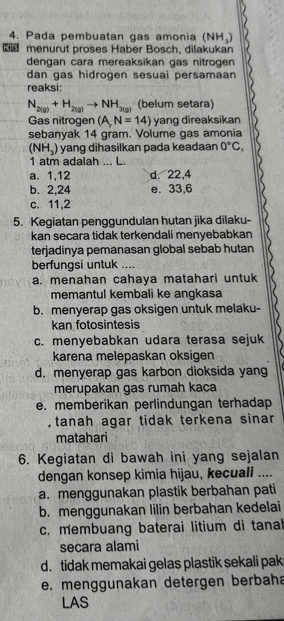 Pada pembuatan gas amonia (NH_3)
HOTS menurut proses Haber Bosch, dilakukan
dengan cara mereaksikan gas nitrogen
dan gas hidrogen sesuai persamaan 
reaksi:
N_2(g)+H_2(g)to NH_3(g) (belum setara)
Gas nitrogen (A_rN=14) yang direaksikan
sebanyak 14 gram. Volume gas amonia
(NH_3) yang dihasilkan pada keadaan 0°C, 
1 atm adalah ... L.
a. 1, 12 d. 22, 4
b. 2, 24 e. 33, 6
c. 11, 2
5. Kegiatan penggundulan hutan jika dilaku-
kan secara tidak terkendali menyebabkan
terjadinya pemanasan global sebab hutan .
berfungsi untuk ....
a. menahan cahaya matahari untuk
memantul kembali ke angkasa
b. menyerap gas oksigen untuk melaku-
kan fotosintesis
c. menyebabkan udara terasa sejuk
karena melepaskan oksigen
d. menyerap gas karbon dioksida yang
merupakan gas rumah kaca
e. memberikan perlindungan terhadap
tanah agar tidak terkena sinar 
matahari
6. Kegiatan di bawah ini yang sejalan
dengan konsep kimia hijau, kecuali ....
a. menggunakan plastik berbahan pati
b. menggunakan lilin berbahan kedelai
c. membuang baterai litium di tanah
secara alami
d. tidak memakai gelas plastik sekali pak
e. menggunakan detergen berbaha
LAS