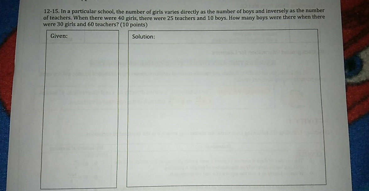 12-15. In a particular school, the number of girls varies directly as the number of boys and inversely as the number
of teachers. When there were 40 girls, there were 25 teachers and 10 boys. How many boys were there when there
were 30 girls and 60 teachers? (10 points)
Given: Solution: