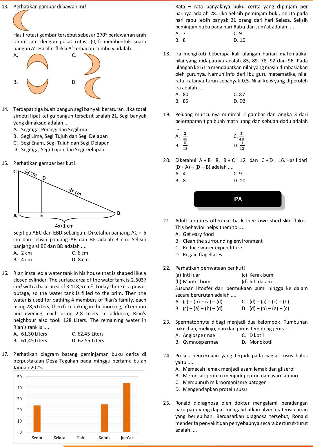 Perhatikan gambar di bawah ini!  Rata - rata banyaknya buku cerita yang dipinjam per
harinya adalah 28. Jika Selisih peminjam buku cerita pada
hari rabu lebih banyak 21 orang dari hari Selasa. Selisih
peminjam buku pada hari Rabu dan Jum’at adalah ....
Hasil rotasi gambar tersebut sebesar 270° berlawanan arah A. 7 C. 9
jarum jam dengan pusat rotasi (0,0) membentuk suatu B. 8 D. 10
bangun A’. Hasil refleksi A’ terhadap sumbu y adalah ....
A.
C.
18. Ira mengikuti beberapa kali ulangan harian matematika,
nilai yang didapatnya adalah 85, 89, 78, 92 dan 96. Pada
ulangan ke 6 Ira mendapatkan nilai yang masih dirahasiakan
oleh gurunya. Namun info dari ibu guru matematika, nilai
B. rata- ratanya turun sebanyak 0,5. Nilai ke-6 yang diperoleh
D.
Ira adalah ....
A. 80 C. 87
B. 85 D. 92
14. Terdapat tiga buah bangun segi banyak beraturan. Jika total
simetri lipat ketiga bangun tersebut adalah 21. Segi banyak 19. Peluang munculnya minimal 2 gambar dan angka 3 dari
yang dimaksud adalah ... pelemparan tiga buah mata uang dan sebuah dadu adalah
A. Segitiga, Persegi dan Segilima
B. Segi Lima, Segi Tujuh dan Segi Delapan A.  2/48  C.  5/48 
C. Segi Enam, Segi Tujuh dan Segi Delapan
B.  5/12   1/12 
D.
D. Segitiga, Segi Tujuh dan Segi Delapan
20. Diketahui A+B=8,B+C=12 dan C+D=16. Hasil dari
15. Perhatikan gambar berikut! adalah ....
(D+A)-(D-B)
A. 4 C. 9
B. 8 D. 10
IPA
21. Adult termites often eat back their own shed skin flakes.
This behavior helps them to ....
Segitiga ABC dan EBD sebangun. Diketahui panjang AC=6 A. Get easy food
cm dan selisih panjang AB dan BE adalah 3 cm. Selisih B. Clean the surrounding environment
panjang sisi BE dan BD adalah .... C. Reduce water expenditure
A. 2 cm C. 6 cm D. Regain flagellates
B. 4 cm D. 8 cm
22. Perhatikan pernyataan berikut!
16. Rian installed a water tank in his house that is shaped like a (a) Inti luar (c) Kerak bumi
cosed cylinder. The surface area of the water tank is 2.6037 (b) Mantel bumi (d) Inti dalam
cm^2 with a base area of 3.118,5cm^2. Today there is a power Susunan litosfer dari permukaan bumi hingga ke dalam
outage, so the water tank is filled to the brim. Then the secara berurutan adalah ....
water is used for bathing 4 members of Rian's family, each A. (c)-(b)-(a)-(d) C. (d)-(a)-(c)-(b)
using 28,5 Liters, then for cooking in the morning, afternoon B. (c)-(a)-(b)-(d) D. (d)-(b)-(a)-(c)
and evening, each using 2,8 Liters. In addition, Rian's
neighbour also took 128 Liters. The remaining water in 23. Spermatophyta dibagi menjadi dua kelompok. Tumbuhan
Rian's tank is .... pakis haji, melinjo, dan dan pinus tergolong jenis ....
A. 61,30 Liters C. 62,45 Liters A. Angiospermae C. Dikotil
B. 61,45 Liters D. 62,55 Liters B. Gymnospermae D. Monokotil
17. Perhatikan diagram batang peminjaman buku cerita di 24. Proses pencernaan yang terjadi pada bagian usus halus
perpustakaan Desa Teguhan pada minggu pertama bulan yaitu ....
A. Memecah lemak menjadi asam lemak dan gliserol
B. Memecah protein menjadi pepton dan asam amino
C. Membunuh mikroorganisme patogen
D. Mengendapkan protein susu
25. Ronald didiagnosa oleh dokter mengalami peradangan
paru-paru yang dapat mengakibatkan alveolus terisi cairan
yang berlebihan. Berdasarkan diagnosa tersebut, Ronald
menderita penyakit dan penyebabnya secara berturut-turut
adalah ....